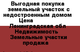 Выгодная покупка- земельный участок с недостроенным домом. › Цена ­ 3 400 000 - Ленинградская обл. Недвижимость » Земельные участки продажа   